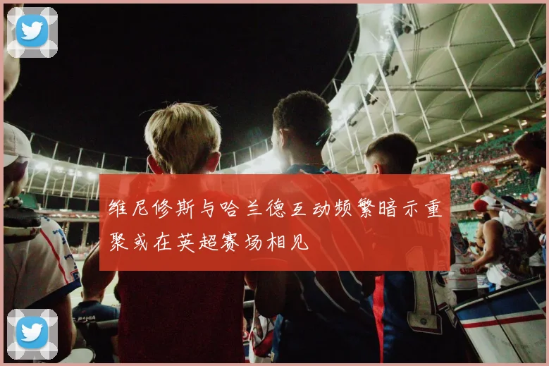 维尼修斯与哈兰德互动频繁暗示重聚或在英超赛场相见