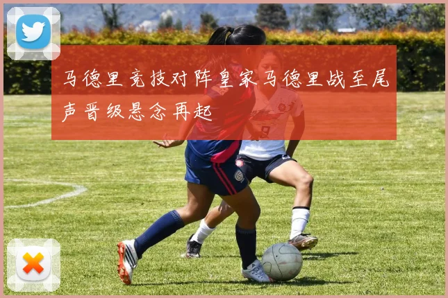 马德里竞技对阵皇家马德里战至尾声晋级悬念再起