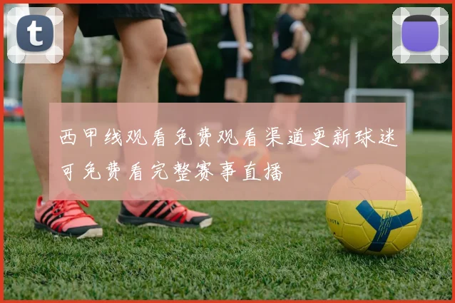 西甲线观看免费观看渠道更新球迷可免费看完整赛事直播