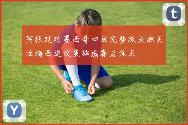 阿根廷对墨西哥回放完整版点燃关注梅西进攻集锦成赛后焦点