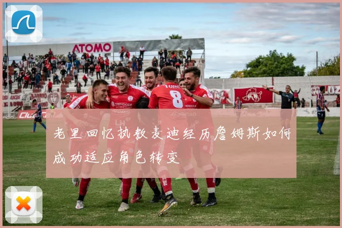 老里回忆执教麦迪经历詹姆斯如何成功适应角色转变