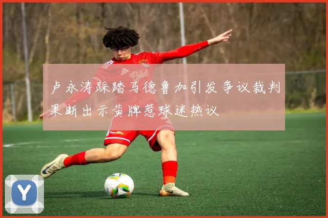 卢永涛踩踏马德鲁加引发争议裁判果断出示黄牌惹球迷热议