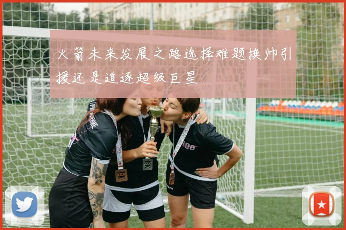 火箭未来发展之路选择难题换帅引援还是追逐超级巨星