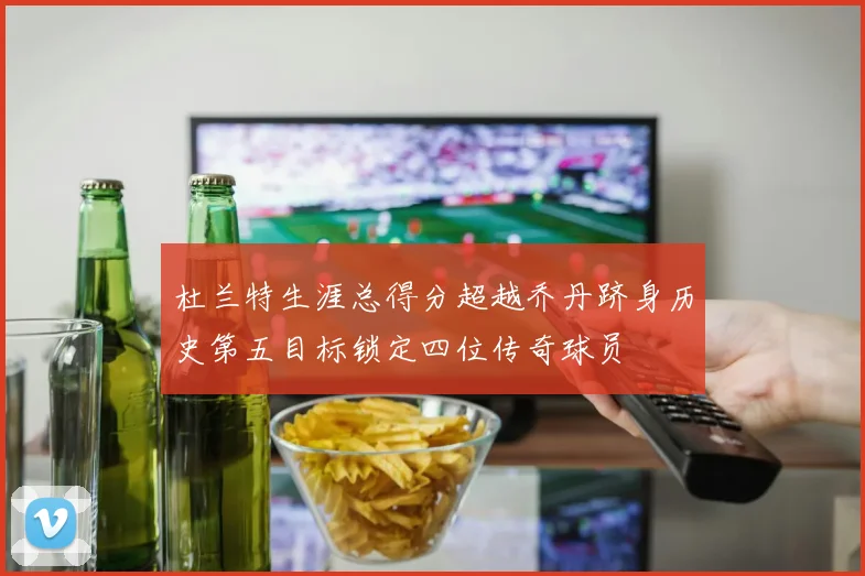 杜兰特生涯总得分超越乔丹跻身历史第五目标锁定四位传奇球员