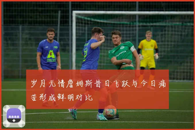 岁月无情詹姆斯昔日飞跃与今日痛苦形成鲜明对比