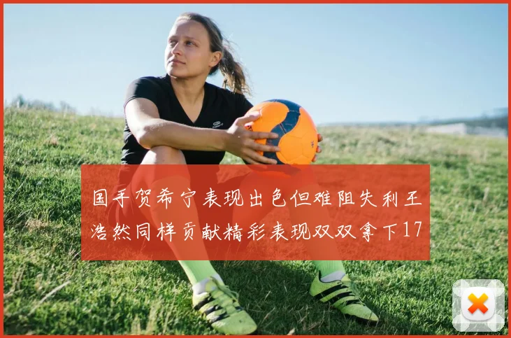 国手贺希宁表现出色但难阻失利王浩然同样贡献精彩表现双双拿下17分7板