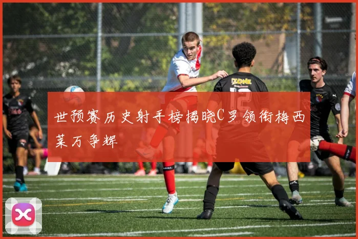 世预赛历史射手榜揭晓C罗领衔梅西莱万争辉