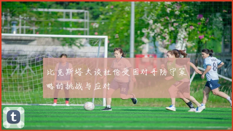 比克斯塔夫谈杜伦受困对手防守策略的挑战与应对