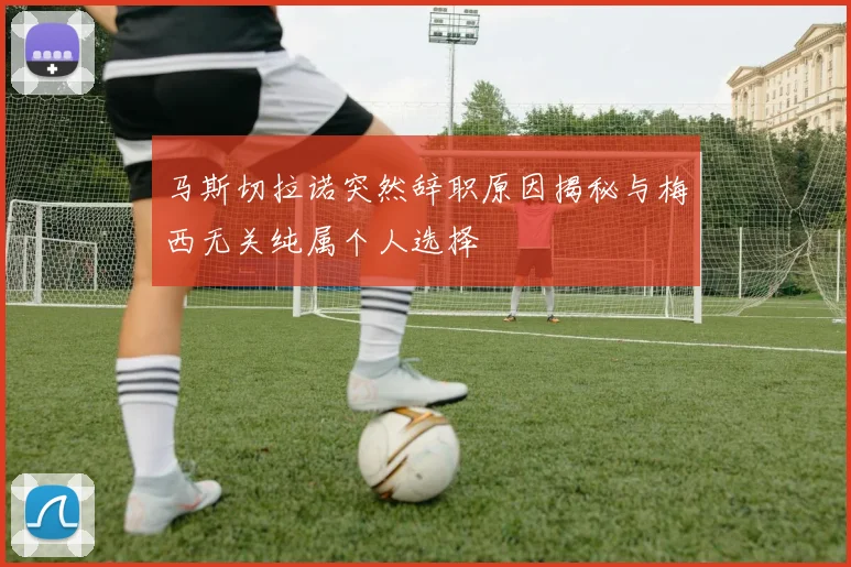 马斯切拉诺突然辞职原因揭秘与梅西无关纯属个人选择