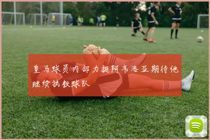 皇马球员内部力挺阿韦洛亚期待他继续执教球队
