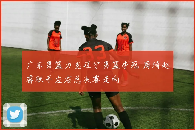 广东男篮力克辽宁男篮夺冠 周琦赵睿联手左右总决赛走向