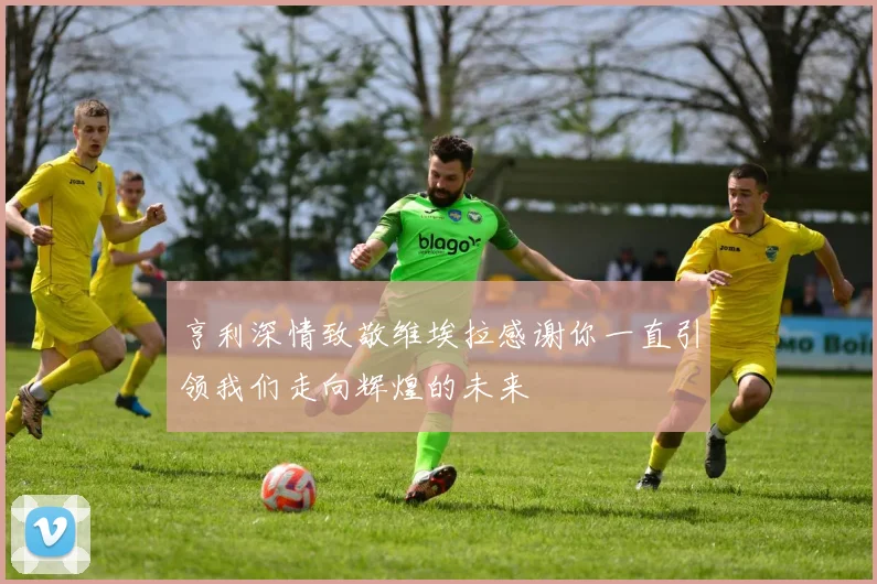 亨利深情致敬维埃拉感谢你一直引领我们走向辉煌的未来