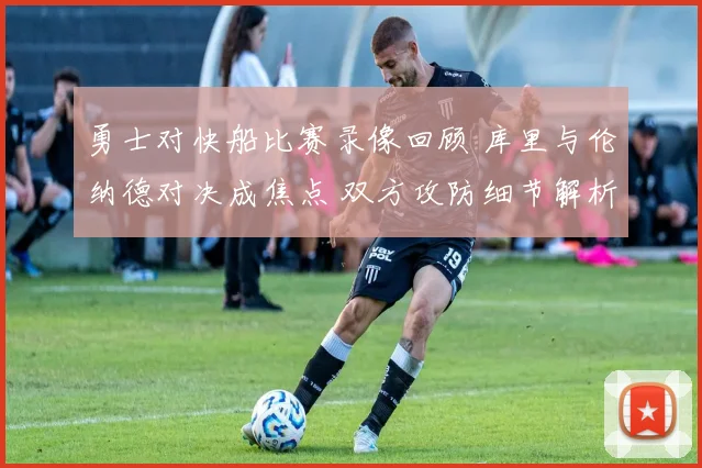 勇士对快船比赛录像回顾 库里与伦纳德对决成焦点 双方攻防细节解析