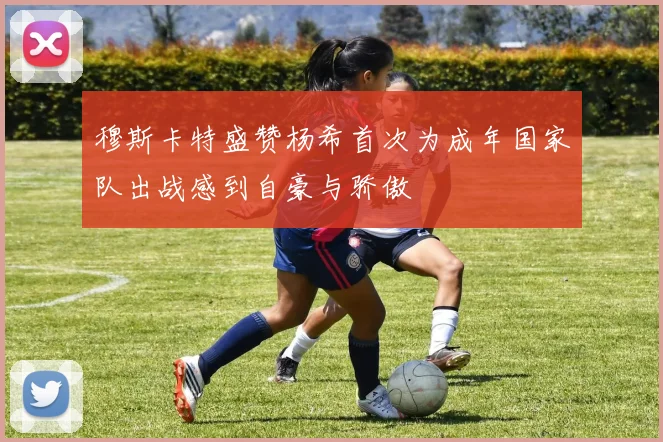 穆斯卡特盛赞杨希首次为成年国家队出战感到自豪与骄傲