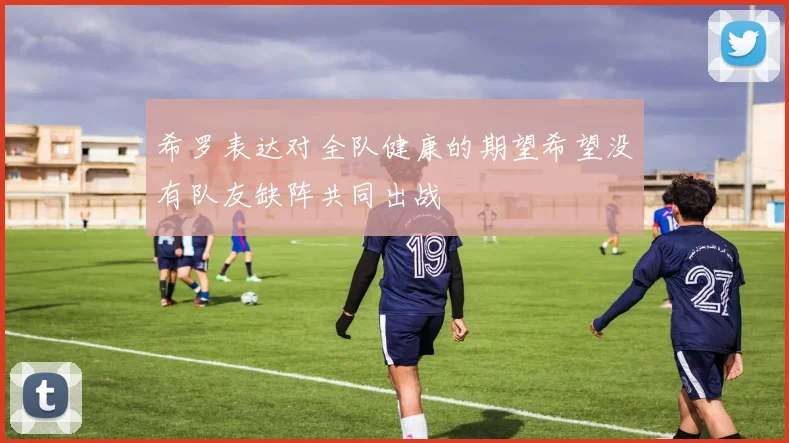希罗表达对全队健康的期望希望没有队友缺阵共同出战