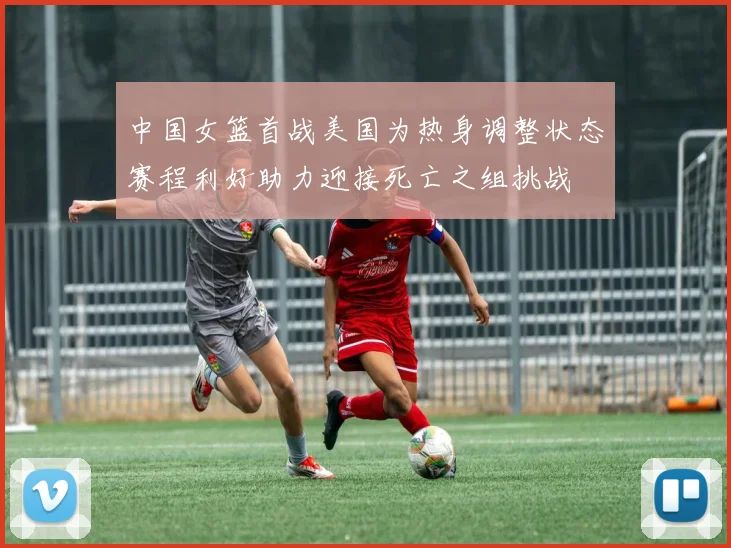 中国女篮首战美国为热身调整状态赛程利好助力迎接死亡之组挑战