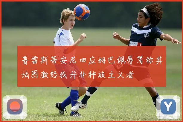 普雷斯蒂安尼回应姆巴佩辱骂称其试图激怒我并非种族主义者