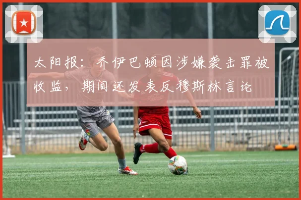 太阳报：乔伊巴顿因涉嫌袭击罪被收监，期间还发表反穆斯林言论