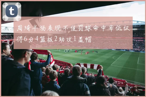 周琦半场表现不佳罚球命中率低仅得6分4篮板2助攻1盖帽